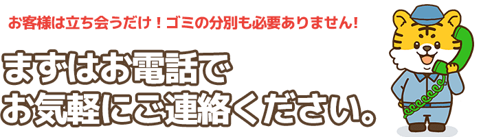 お客様は立ち会うだけ！ゴミの分別も必要ありません!まずはお電話でお気軽にご連絡ください。